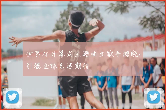 世界杯开幕式主题曲女歌手揭晓，引爆全球乐迷期待
