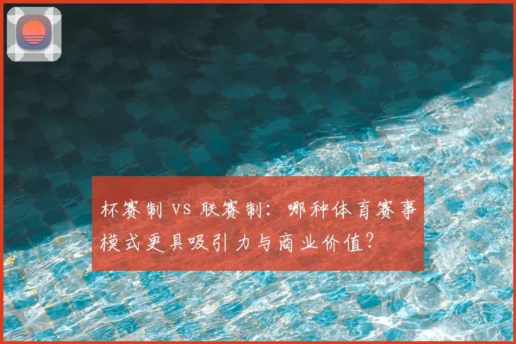 杯赛制 vs 联赛制：哪种体育赛事模式更具吸引力与商业价值？