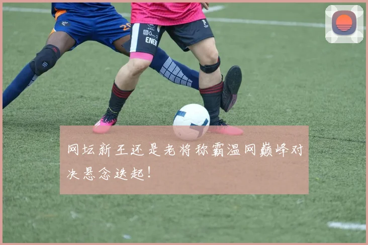 网坛新王还是老将称霸温网巅峰对决悬念迭起！