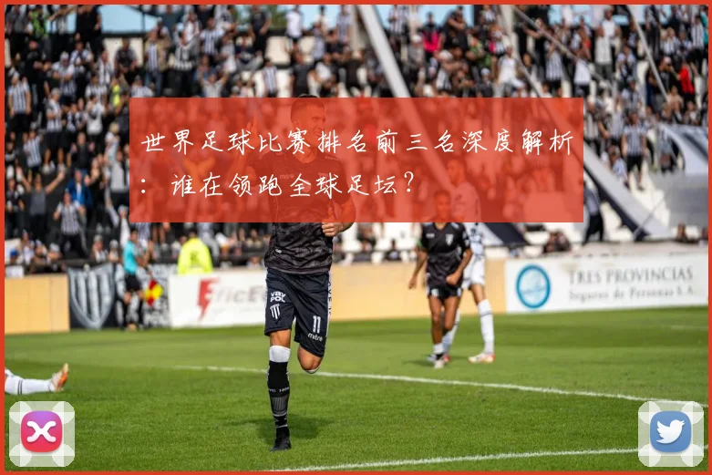 世界足球比赛排名前三名深度解析：谁在领跑全球足坛？