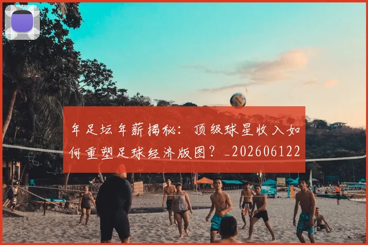 年足坛年薪揭秘:顶级球星收入如何重塑足球经济版图?_20260612211231