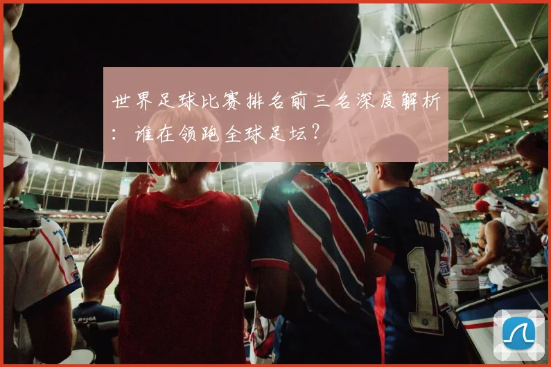 世界足球比赛排名前三名深度解析：谁在领跑全球足坛？